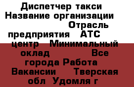 Диспетчер такси › Название организации ­ Ecolife taxi › Отрасль предприятия ­ АТС, call-центр › Минимальный оклад ­ 30 000 - Все города Работа » Вакансии   . Тверская обл.,Удомля г.
